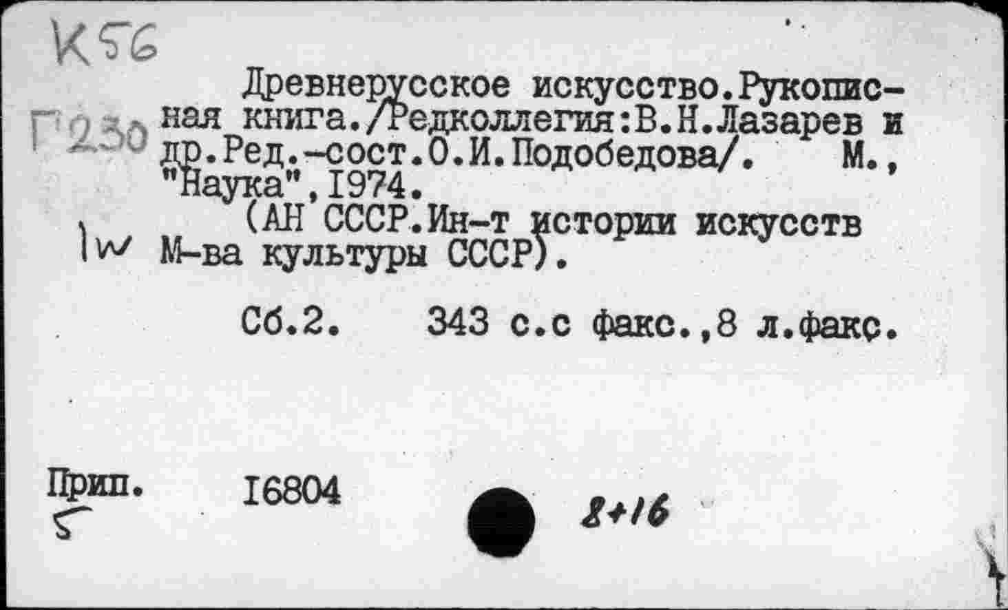 ﻿Древнерусское искусство.Рукопис— г 0 ЛАная книга./Редколлегия:В.Н.Лазарев и др.Ред.-сост.О.И.Подобедова/. М., Наука”,1974.
\ (АН СССР.Ин-т истории искусств lv\/ М-ва культуры СССР).
Сб.2.	343 с.с факс.,8 л.факс.
Црип.
16804
